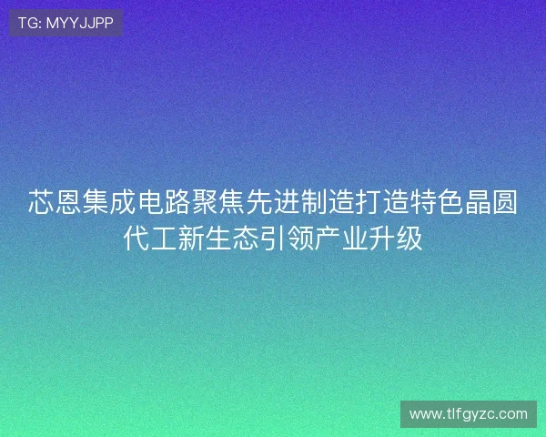 芯恩集成电路聚焦先进制造打造特色晶圆代工新生态引领产业升级